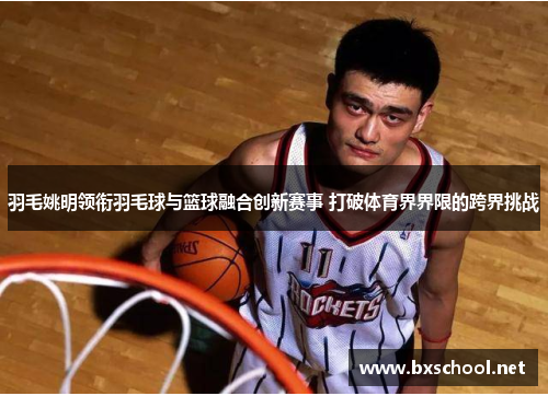 羽毛姚明领衔羽毛球与篮球融合创新赛事 打破体育界界限的跨界挑战