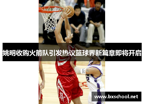 姚明收购火箭队引发热议篮球界新篇章即将开启