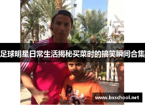 足球明星日常生活揭秘买菜时的搞笑瞬间合集